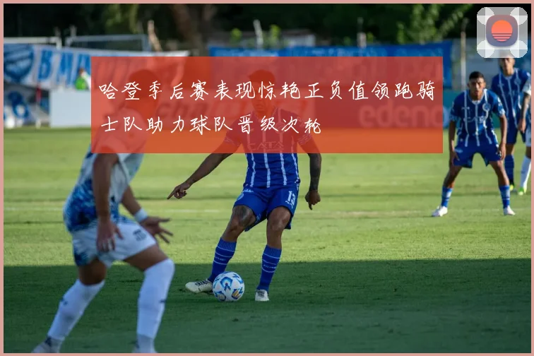 哈登季后赛表现惊艳正负值领跑骑士队助力球队晋级次轮