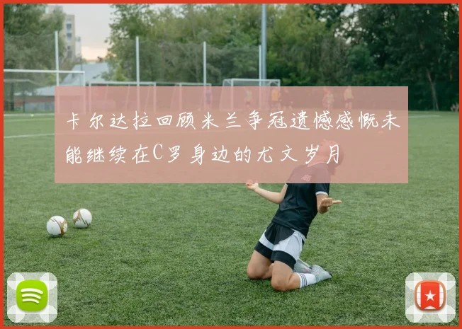 卡尔达拉回顾米兰争冠遗憾感慨未能继续在C罗身边的尤文岁月