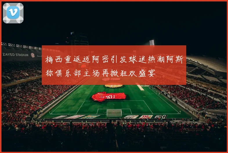 梅西重返迈阿密引发球迷热潮阿斯称俱乐部主场再掀狂欢盛宴