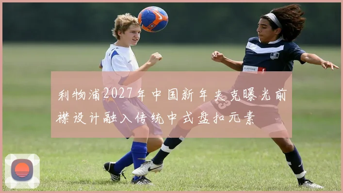 利物浦2027年中国新年夹克曝光前襟设计融入传统中式盘扣元素