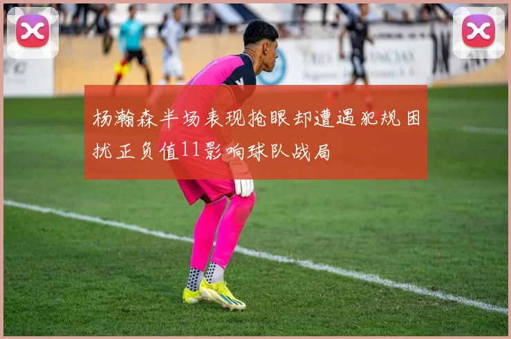 杨瀚森半场表现抢眼却遭遇犯规困扰正负值11影响球队战局
