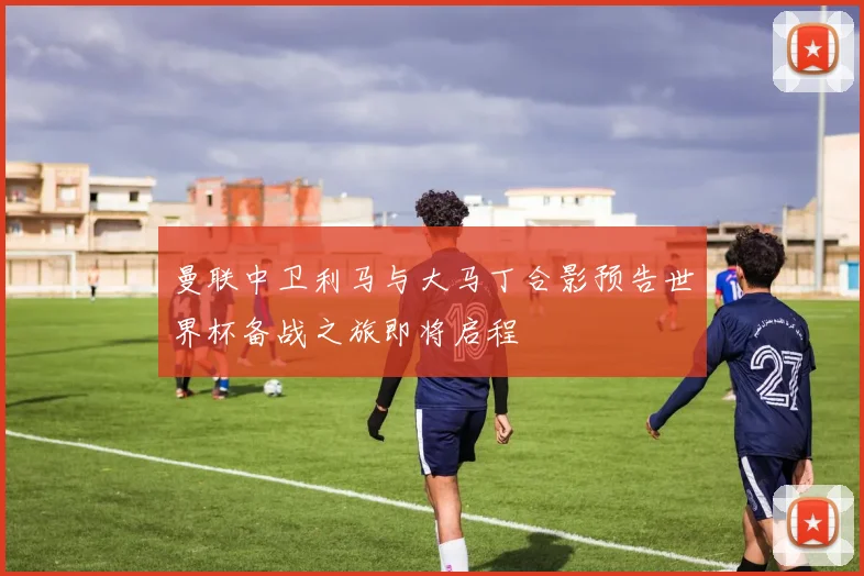 曼联中卫利马与大马丁合影预告世界杯备战之旅即将启程