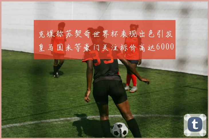 克媒称苏契奇世界杯表现出色引发皇马国米等豪门关注标价高达6000万欧