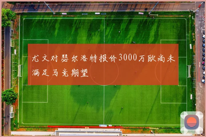 尤文对瑟尔洛特报价3000万欧尚未满足马竞期望