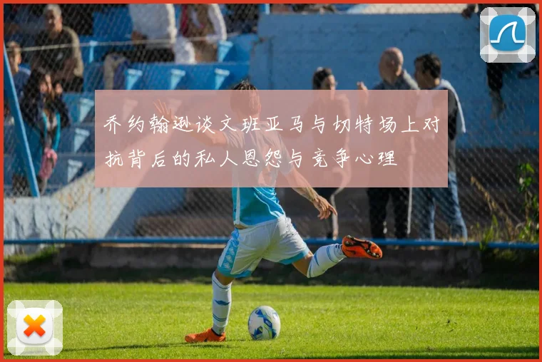 乔约翰逊谈文班亚马与切特场上对抗背后的私人恩怨与竞争心理