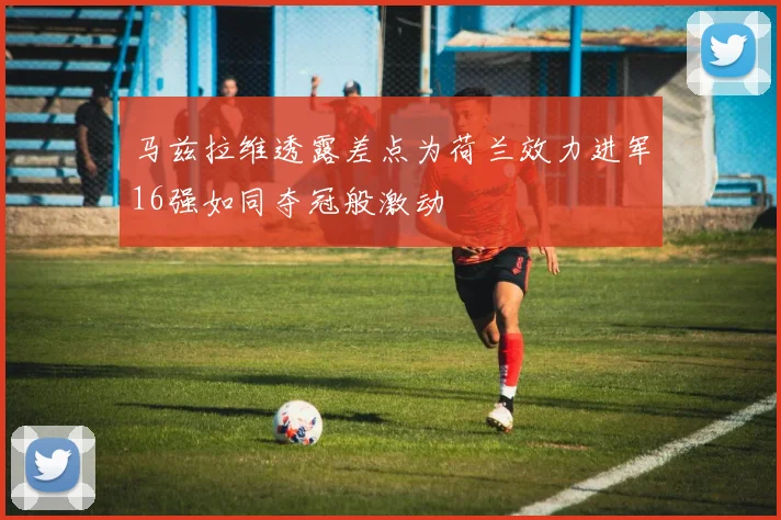 马兹拉维透露差点为荷兰效力进军16强如同夺冠般激动