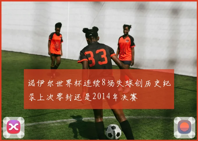 诺伊尔世界杯连续8场失球创历史纪录上次零封还是2014年决赛