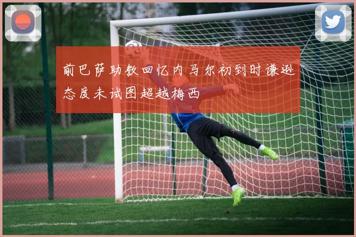 前巴萨助教回忆内马尔初到时谦逊态度未试图超越梅西