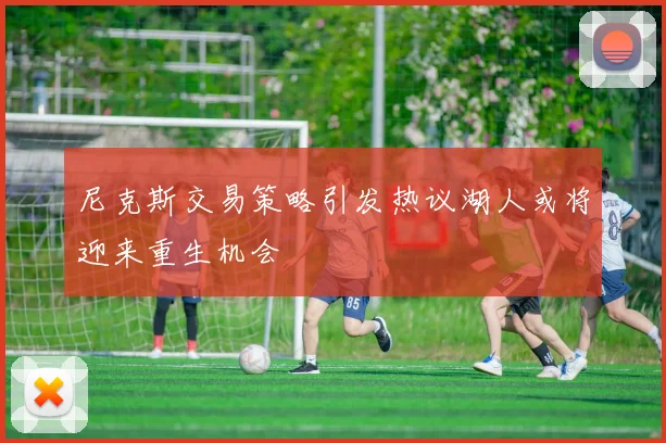 尼克斯交易策略引发热议湖人或将迎来重生机会