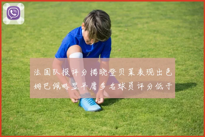 法国队报评分揭晓登贝莱表现出色姆巴佩略显平庸多名球员评分低于六分