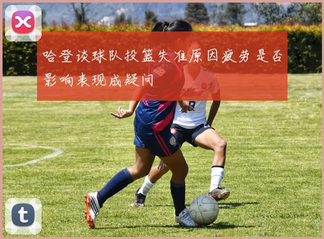 哈登谈球队投篮失准原因疲劳是否影响表现成疑问
