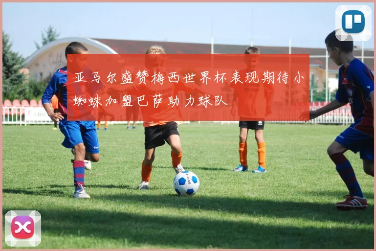 亚马尔盛赞梅西世界杯表现期待小蜘蛛加盟巴萨助力球队