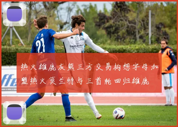 热火雄鹿灰熊三方交易构想字母加盟热火莫兰特与三首轮回归雄鹿