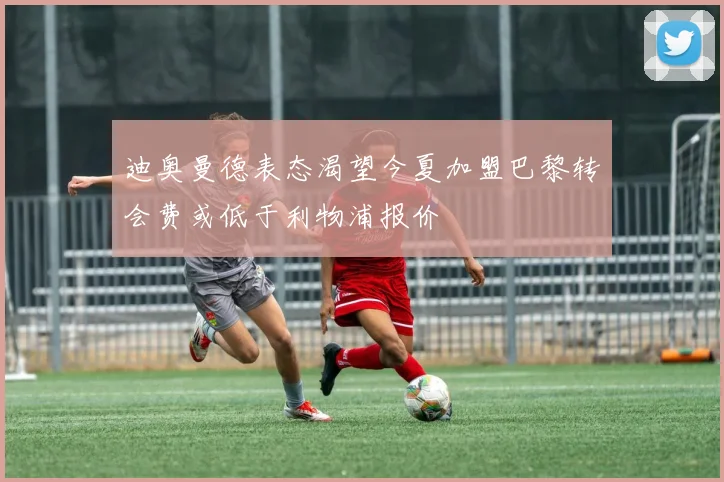 迪奥曼德表态渴望今夏加盟巴黎转会费或低于利物浦报价