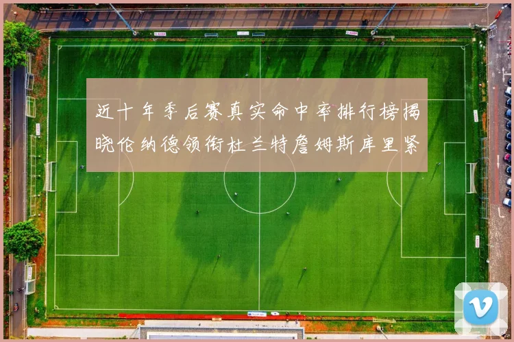 近十年季后赛真实命中率排行榜揭晓伦纳德领衔杜兰特詹姆斯库里紧随其后