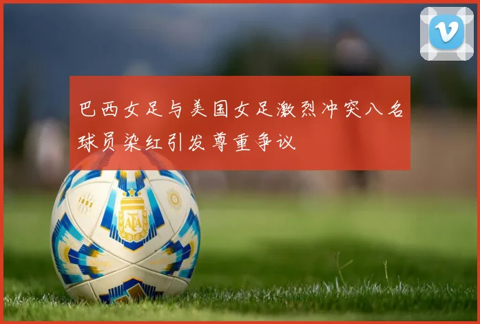 巴西女足与美国女足激烈冲突八名球员染红引发尊重争议