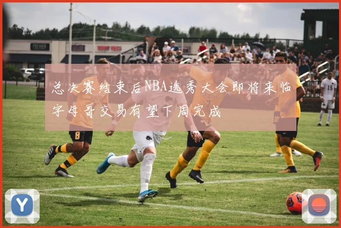 总决赛结束后NBA选秀大会即将来临字母哥交易有望下周完成