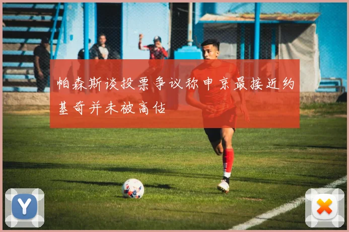 帕森斯谈投票争议称申京最接近约基奇并未被高估