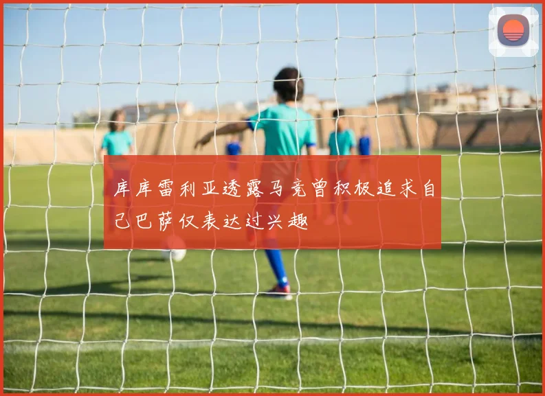 库库雷利亚透露马竞曾积极追求自己巴萨仅表达过兴趣