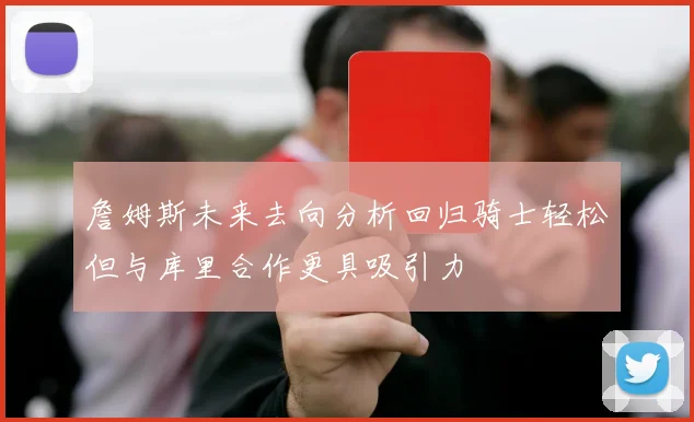 詹姆斯未来去向分析回归骑士轻松但与库里合作更具吸引力