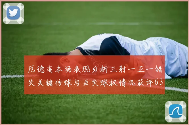 厄德高本场表现分析三射一正一错失关键传球与丢失球权情况获评63分