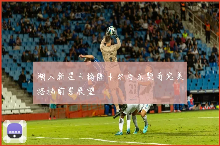 湖人新星卡梅隆卡尔与东契奇完美搭档前景展望
