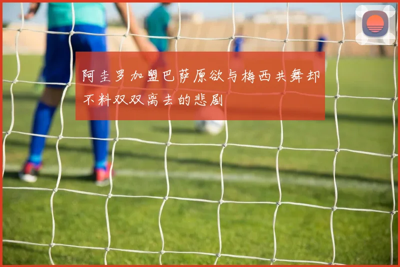 阿圭罗加盟巴萨原欲与梅西共舞却不料双双离去的悲剧