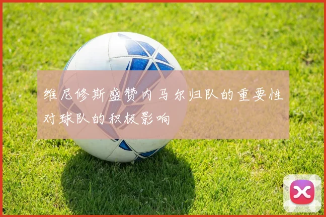 维尼修斯盛赞内马尔归队的重要性对球队的积极影响