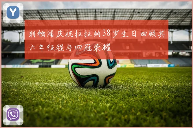 利物浦庆祝拉拉纳38岁生日回顾其六年征程与四冠荣耀
