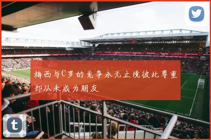 梅西与C罗的竞争永无止境彼此尊重却从未成为朋友