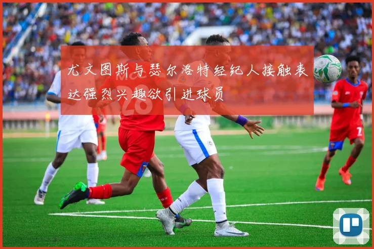 尤文图斯与瑟尔洛特经纪人接触表达强烈兴趣欲引进球员