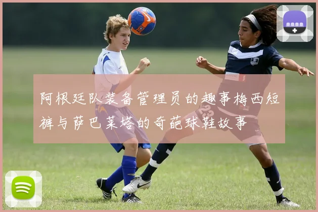 阿根廷队装备管理员的趣事梅西短裤与萨巴莱塔的奇葩球鞋故事