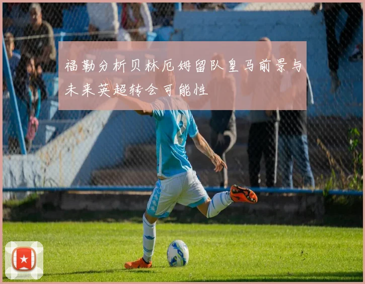 福勒分析贝林厄姆留队皇马前景与未来英超转会可能性