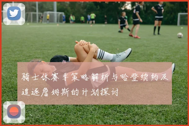 骑士休赛季策略解析与哈登续约及追逐詹姆斯的计划探讨