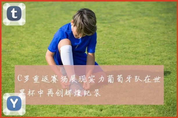 C罗重返赛场展现实力葡萄牙队在世界杯中再创辉煌纪录